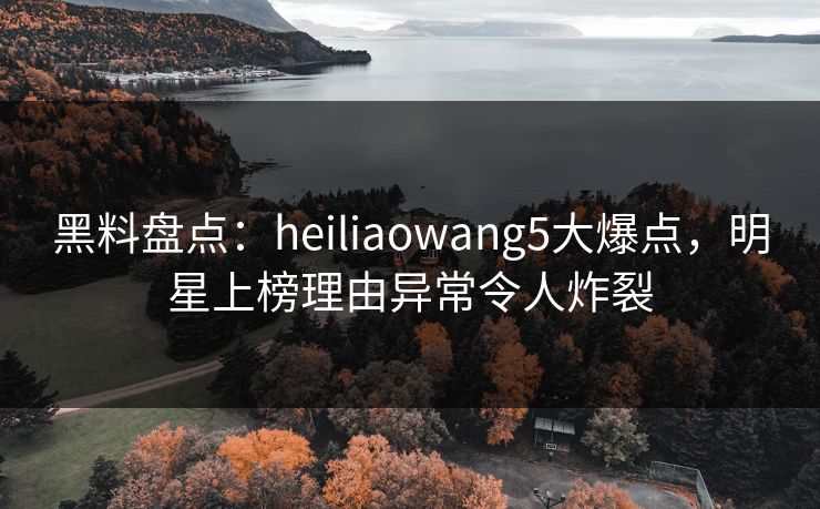 黑料盘点：heiliaowang5大爆点，明星上榜理由异常令人炸裂
