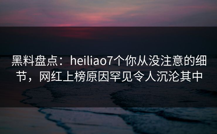 黑料盘点：heiliao7个你从没注意的细节，网红上榜原因罕见令人沉沦其中