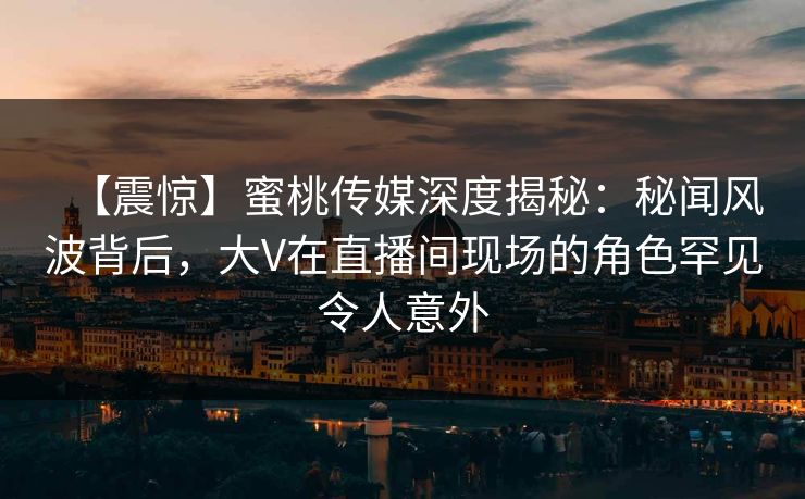 【震惊】蜜桃传媒深度揭秘：秘闻风波背后，大V在直播间现场的角色罕见令人意外