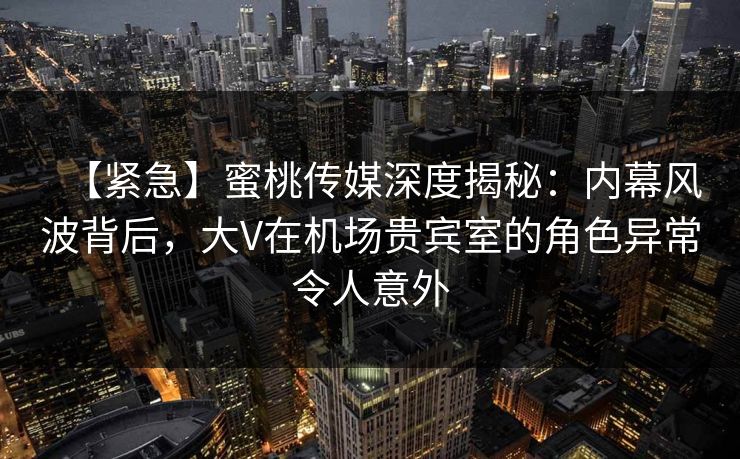 【紧急】蜜桃传媒深度揭秘：内幕风波背后，大V在机场贵宾室的角色异常令人意外