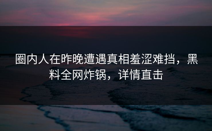 圈内人在昨晚遭遇真相羞涩难挡，黑料全网炸锅，详情直击
