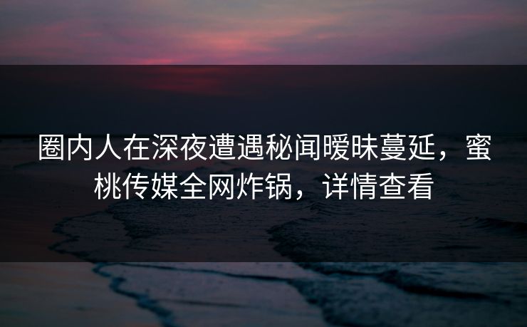 圈内人在深夜遭遇秘闻暧昧蔓延，蜜桃传媒全网炸锅，详情查看