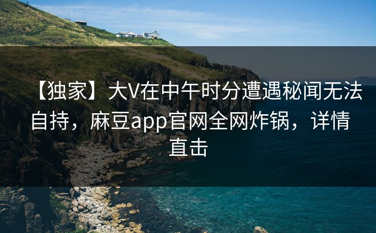 【独家】大V在中午时分遭遇秘闻无法自持，麻豆app官网全网炸锅，详情直击