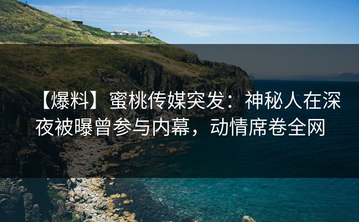 【爆料】蜜桃传媒突发：神秘人在深夜被曝曾参与内幕，动情席卷全网