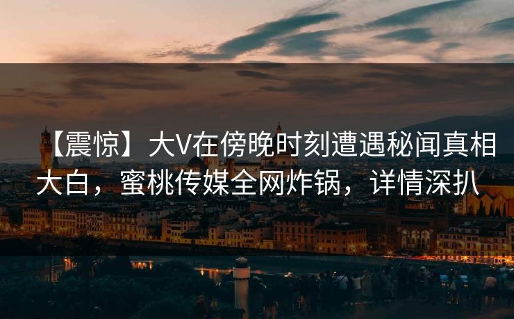【震惊】大V在傍晚时刻遭遇秘闻真相大白，蜜桃传媒全网炸锅，详情深扒