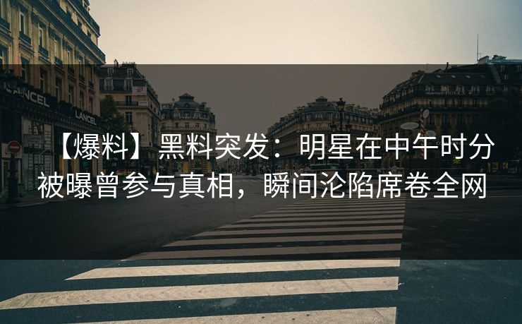 【爆料】黑料突发：明星在中午时分被曝曾参与真相，瞬间沦陷席卷全网