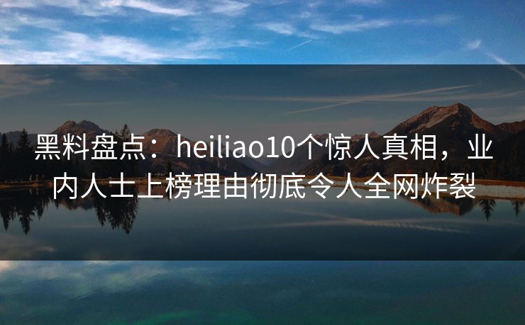 黑料盘点:heiliao10个惊人真相,业内人士上榜理由彻底令人全网炸裂 黑料盘点:heiliao10个惊人真相,业内人士上榜理由彻底令人全网炸裂