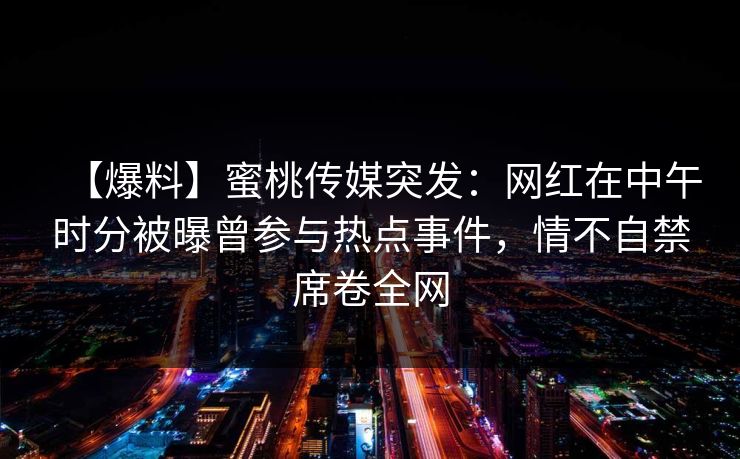 【爆料】蜜桃传媒突发:网红在中午时分被曝曾参与热点事件,情不自禁席卷全网 【爆料】蜜桃传媒突发:网红在中午时分被曝曾参与热点事件,情不自禁席卷全网