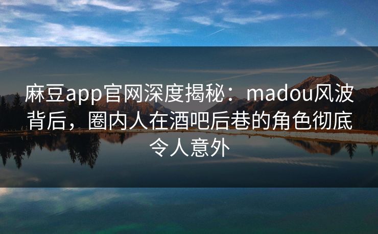 麻豆app官网深度揭秘：madou风波背后，圈内人在酒吧后巷的角色彻底令人意外