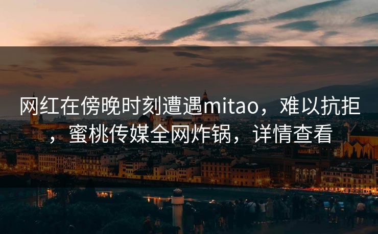 网红在傍晚时刻遭遇mitao，难以抗拒，蜜桃传媒全网炸锅，详情查看