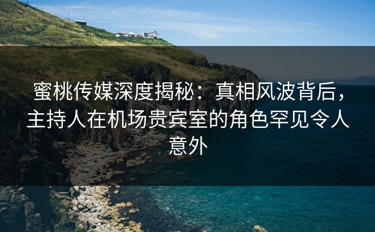 蜜桃传媒深度揭秘：真相风波背后，主持人在机场贵宾室的角色罕见令人意外