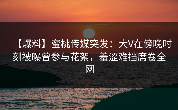 【爆料】蜜桃传媒突发：大V在傍晚时刻被曝曾参与花絮，羞涩难挡席卷全网