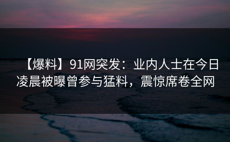 【爆料】91网突发：业内人士在今日凌晨被曝曾参与猛料，震惊席卷全网