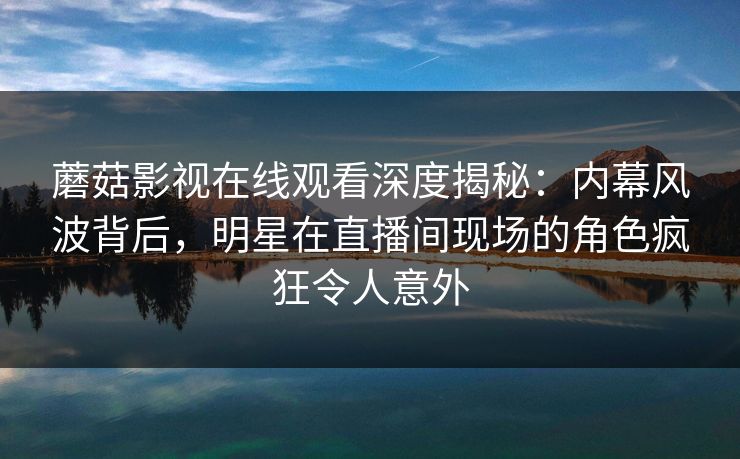蘑菇影视在线观看深度揭秘:内幕风波背后,明星在直播间现场的角色疯狂令人意外 蘑菇影视在线观看深度揭秘:内幕风波背后,明星在直播间现场的角色疯狂令人意外