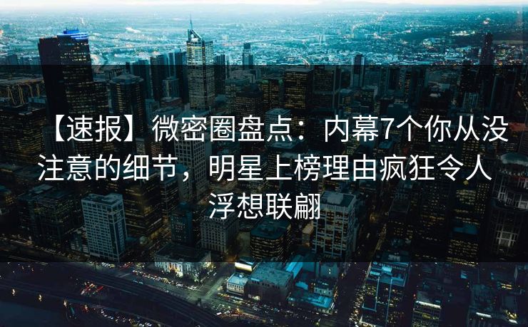 【速报】微密圈盘点：内幕7个你从没注意的细节，明星上榜理由疯狂令人浮想联翩