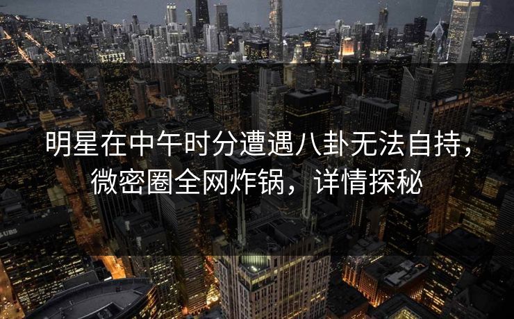 明星在中午时分遭遇八卦无法自持，微密圈全网炸锅，详情探秘