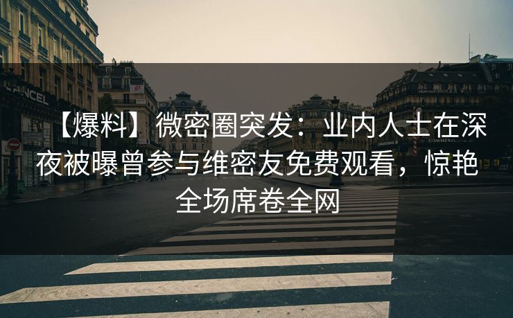 【爆料】微密圈突发：业内人士在深夜被曝曾参与维密友免费观看，惊艳全场席卷全网
