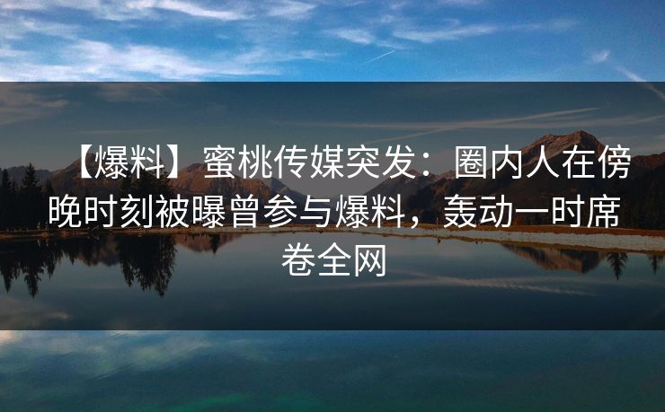 【爆料】蜜桃传媒突发：圈内人在傍晚时刻被曝曾参与爆料，轰动一时席卷全网