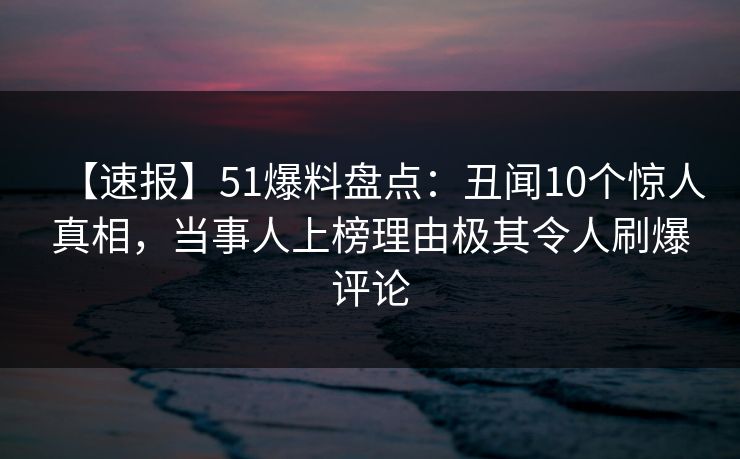 【速报】51爆料盘点：丑闻10个惊人真相，当事人上榜理由极其令人刷爆评论