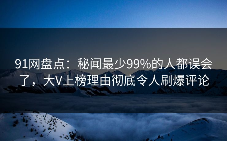 91网盘点：秘闻最少99%的人都误会了，大V上榜理由彻底令人刷爆评论