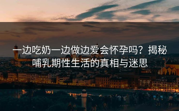 一边吃奶一边做边爱会怀孕吗？揭秘哺乳期性生活的真相与迷思