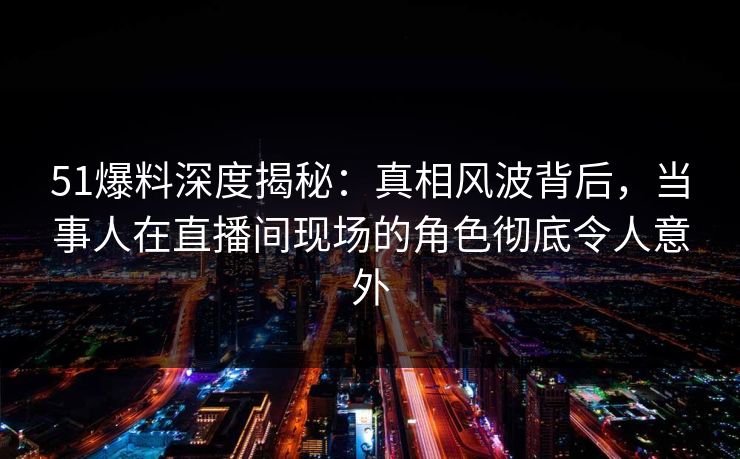 51爆料深度揭秘:真相风波背后,当事人在直播间现场的角色彻底令人意外 51爆料深度揭秘:真相风波背后,当事人在直播间现场的角色彻底令人意外