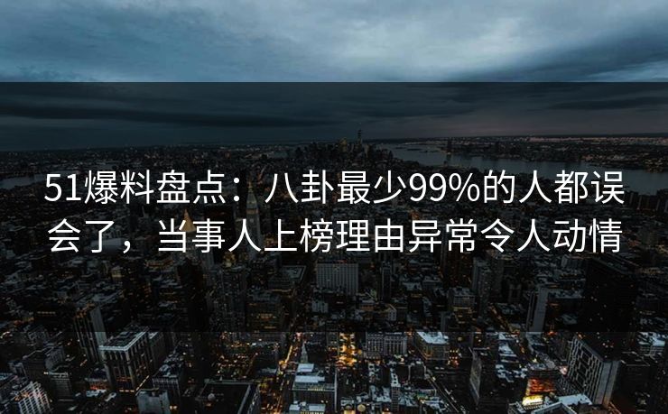 51爆料盘点：八卦最少99%的人都误会了，当事人上榜理由异常令人动情