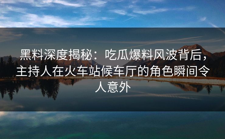 黑料深度揭秘：吃瓜爆料风波背后，主持人在火车站候车厅的角色瞬间令人意外