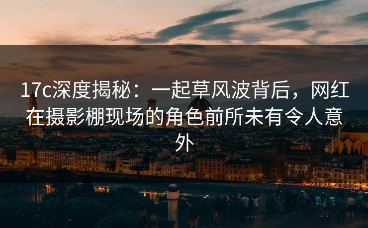 17c深度揭秘:一起草风波背后,网红在摄影棚现场的角色前所未有令人意外 17c深度揭秘:一起草风波背后,网红在摄影棚现场的角色前所未有令人意外