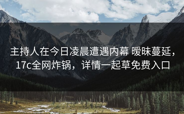 主持人在今日凌晨遭遇内幕 暧昧蔓延，17c全网炸锅，详情一起草免费入口