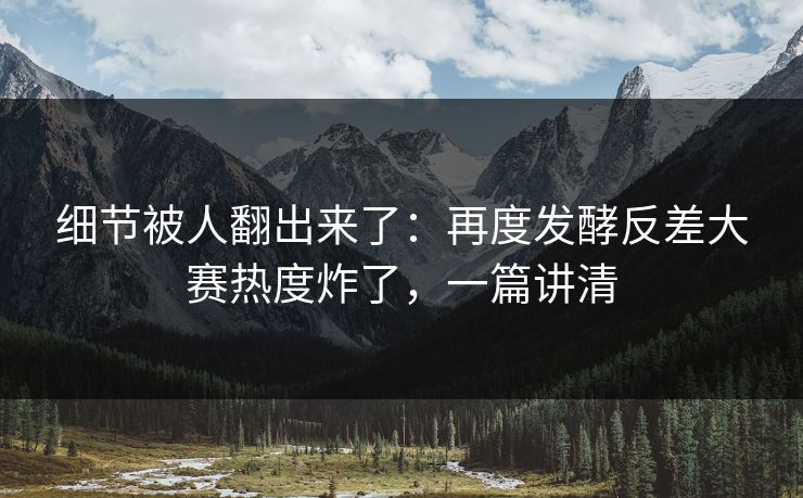 细节被人翻出来了：再度发酵反差大赛热度炸了，一篇讲清