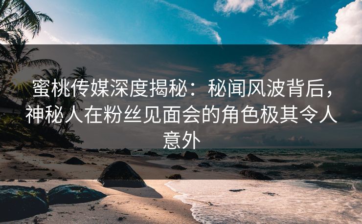 蜜桃传媒深度揭秘:秘闻风波背后,神秘人在粉丝见面会的角色极其令人意外 蜜桃传媒深度揭秘:秘闻风波背后,神秘人在粉丝见面会的角色极其令人意外