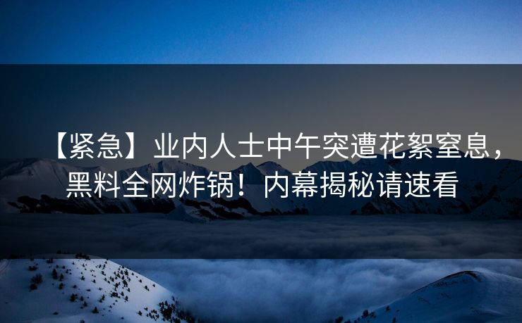 【紧急】业内人士中午突遭花絮窒息,黑料全网炸锅!内幕揭秘请速看 【紧急】业内人士中午突遭花絮窒息,黑料全网炸锅!内幕揭秘请速看