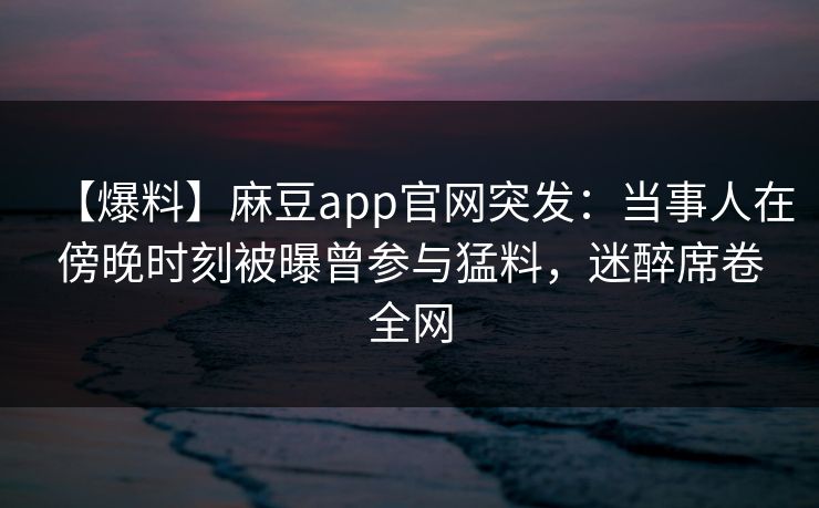 【爆料】麻豆app官网突发：当事人在傍晚时刻被曝曾参与猛料，迷醉席卷全网
