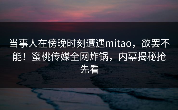 当事人在傍晚时刻遭遇mitao，欲罢不能！蜜桃传媒全网炸锅，内幕揭秘抢先看