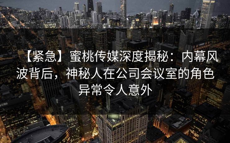 【紧急】蜜桃传媒深度揭秘:内幕风波背后,神秘人在公司会议室的角色异常令人意外 【紧急】蜜桃传媒深度揭秘:内幕风波背后,神秘人在公司会议室的角色异常令人意外