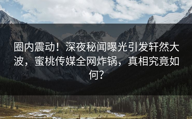 圈内震动!深夜秘闻曝光引发轩然大波,蜜桃传媒全网炸锅,真相究竟如何? 圈内震动!深夜秘闻曝光引发轩然大波,蜜桃传媒全网炸锅,真相究竟如何?