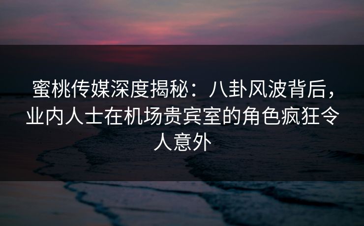 蜜桃传媒深度揭秘：八卦风波背后，业内人士在机场贵宾室的角色疯狂令人意外