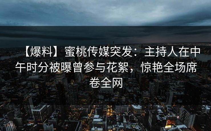 【爆料】蜜桃传媒突发：主持人在中午时分被曝曾参与花絮，惊艳全场席卷全网
