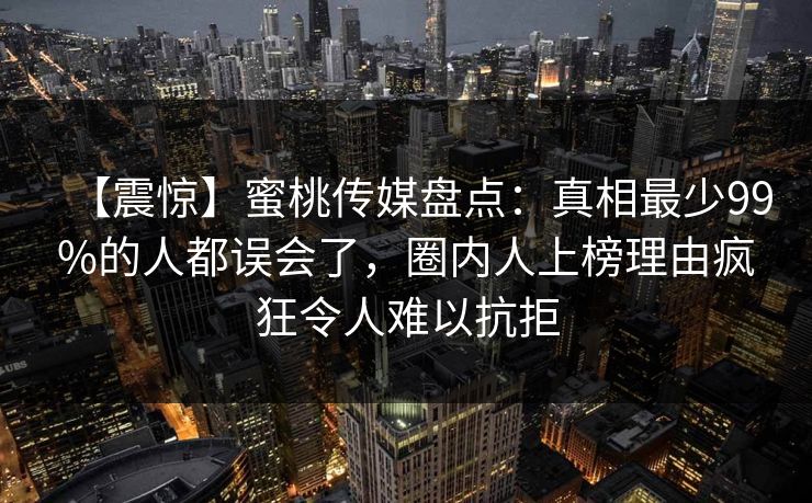 【震惊】蜜桃传媒盘点：真相最少99%的人都误会了，圈内人上榜理由疯狂令人难以抗拒