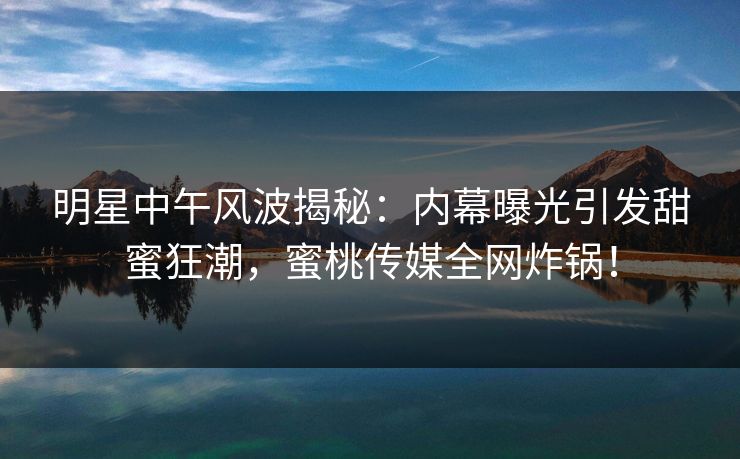 明星中午风波揭秘：内幕曝光引发甜蜜狂潮，蜜桃传媒全网炸锅！