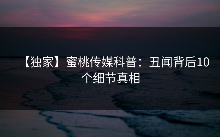 【独家】蜜桃传媒科普：丑闻背后10个细节真相