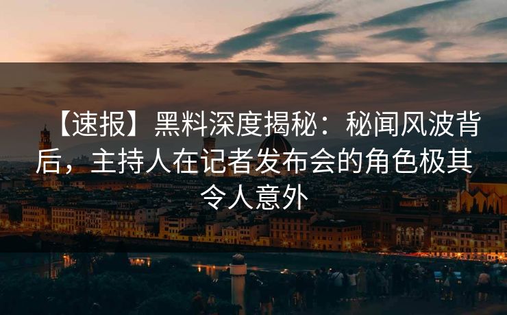 【速报】黑料深度揭秘：秘闻风波背后，主持人在记者发布会的角色极其令人意外