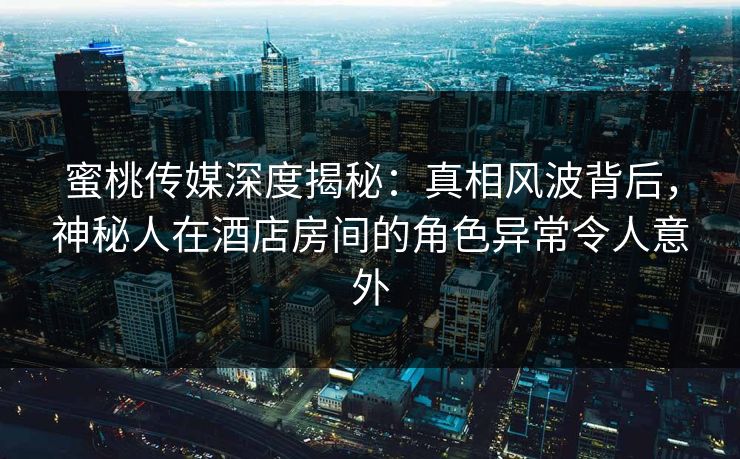蜜桃传媒深度揭秘：真相风波背后，神秘人在酒店房间的角色异常令人意外