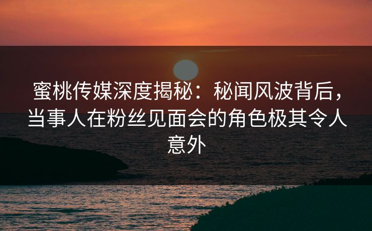 蜜桃传媒深度揭秘：秘闻风波背后，当事人在粉丝见面会的角色极其令人意外