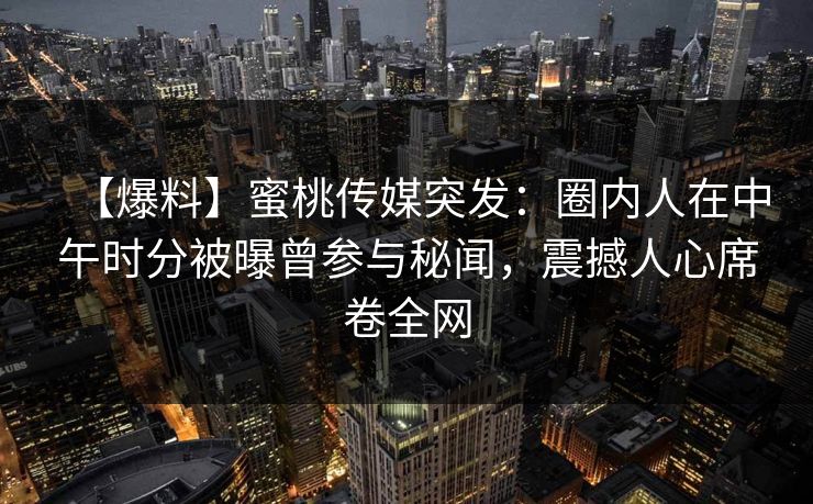 【爆料】蜜桃传媒突发：圈内人在中午时分被曝曾参与秘闻，震撼人心席卷全网