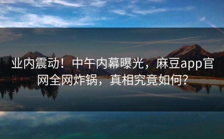 业内震动！中午内幕曝光，麻豆app官网全网炸锅，真相究竟如何？