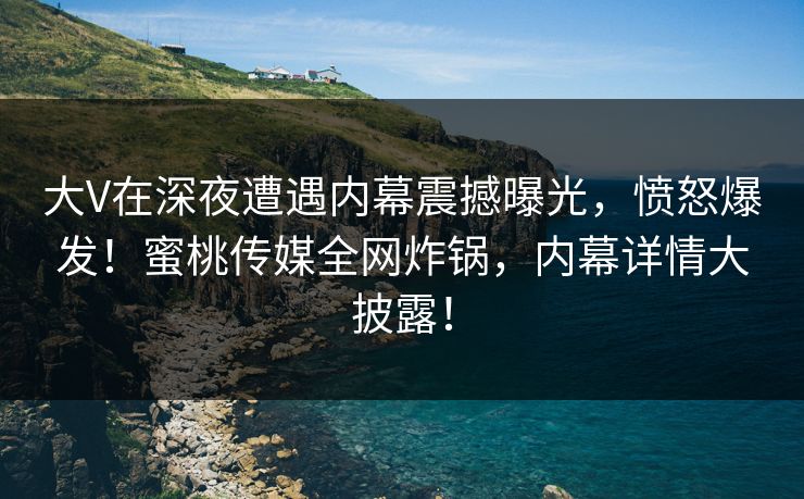 大V在深夜遭遇内幕震撼曝光，愤怒爆发！蜜桃传媒全网炸锅，内幕详情大披露！
