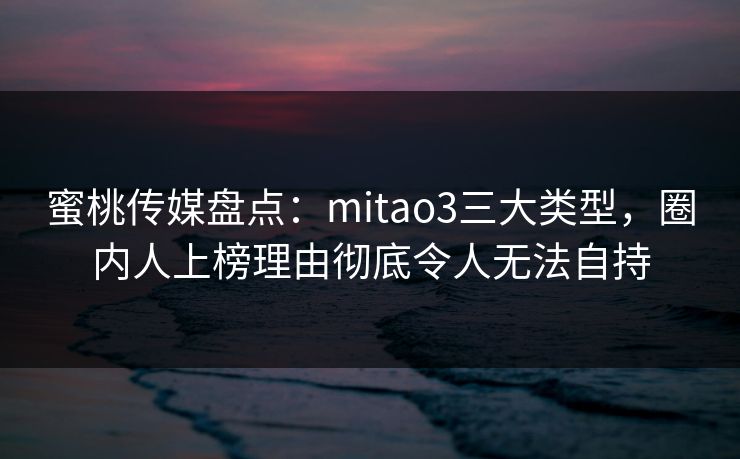 蜜桃传媒盘点：mitao3三大类型，圈内人上榜理由彻底令人无法自持