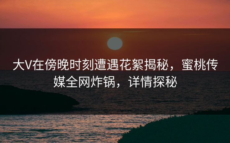 大V在傍晚时刻遭遇花絮揭秘，蜜桃传媒全网炸锅，详情探秘